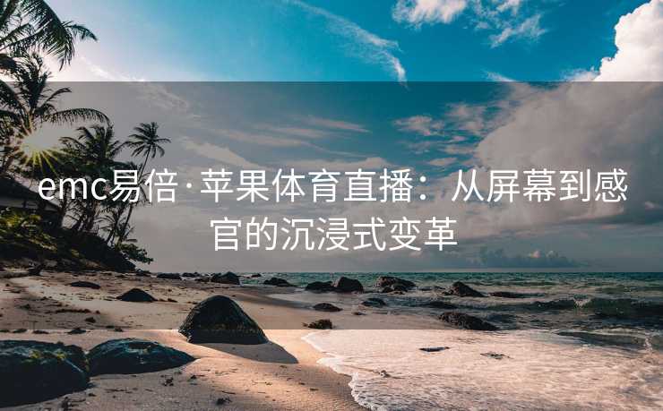 emc易倍·苹果体育直播：从屏幕到感官的沉浸式变革