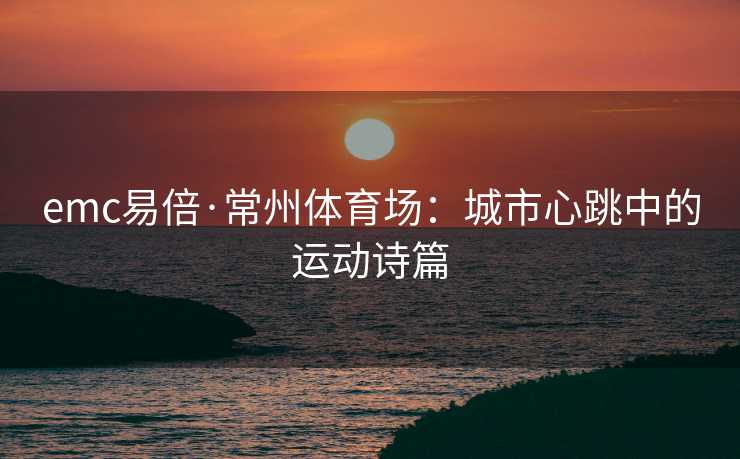 emc易倍·常州体育场：城市心跳中的运动诗篇