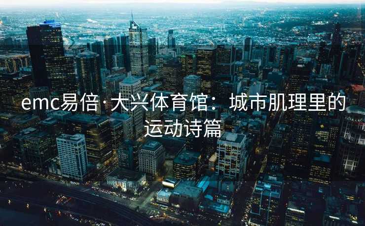 emc易倍·大兴体育馆：城市肌理里的运动诗篇