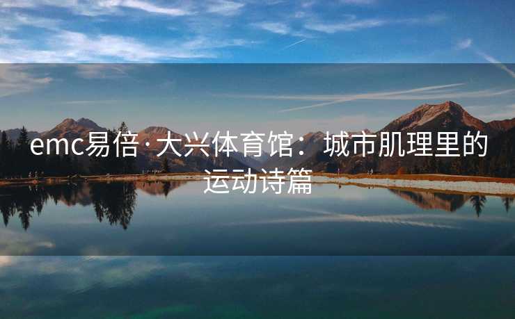 emc易倍·大兴体育馆：城市肌理里的运动诗篇