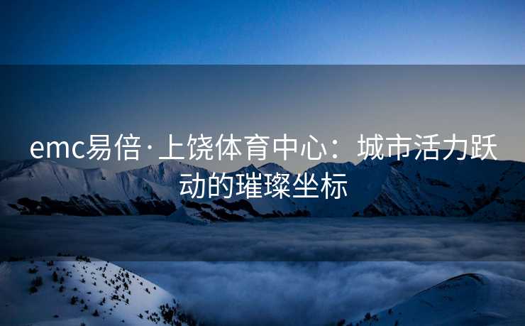 emc易倍·上饶体育中心：城市活力跃动的璀璨坐标