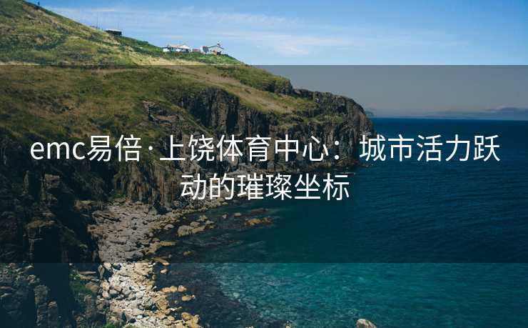 emc易倍·上饶体育中心：城市活力跃动的璀璨坐标