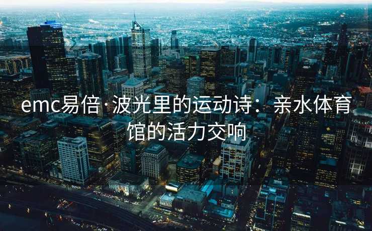 emc易倍·波光里的运动诗：亲水体育馆的活力交响
