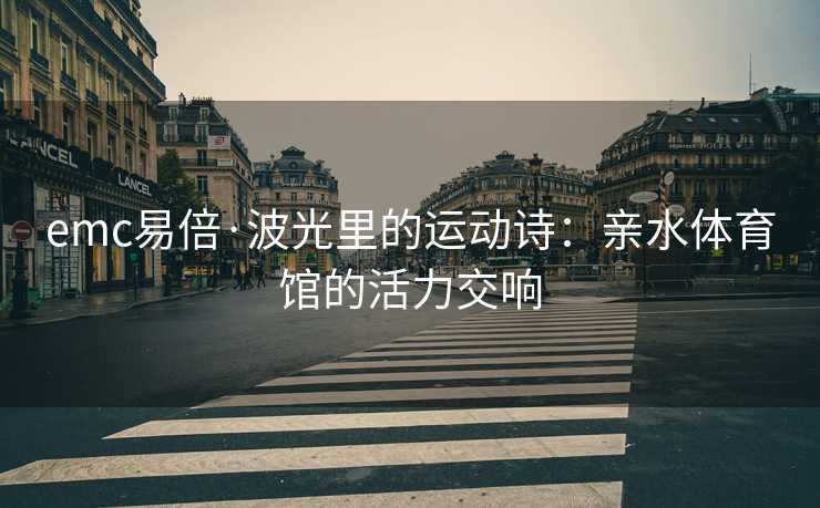 emc易倍·波光里的运动诗：亲水体育馆的活力交响