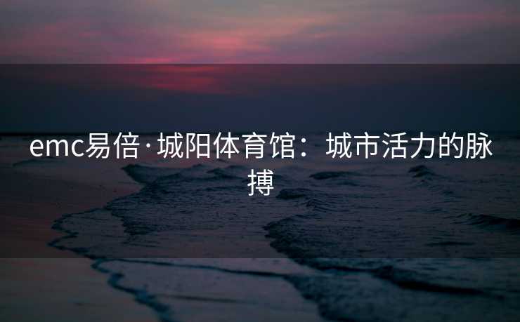 emc易倍·城阳体育馆：城市活力的脉搏
