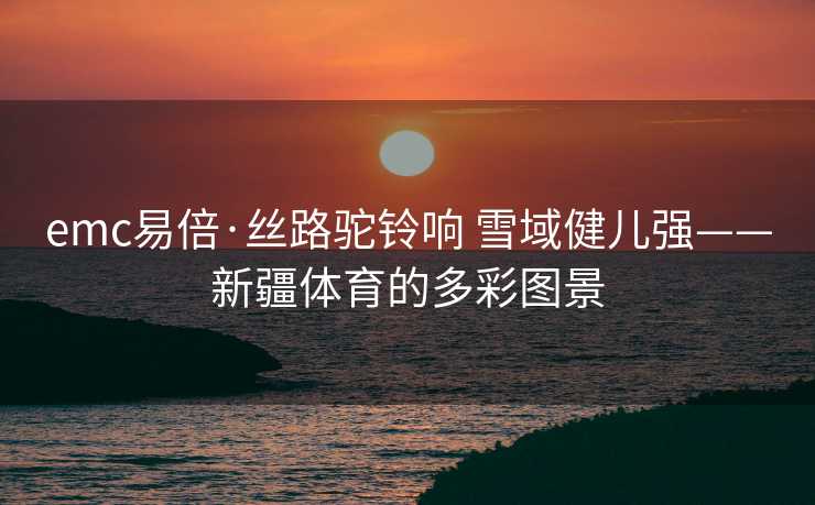 emc易倍·丝路驼铃响 雪域健儿强——新疆体育的多彩图景