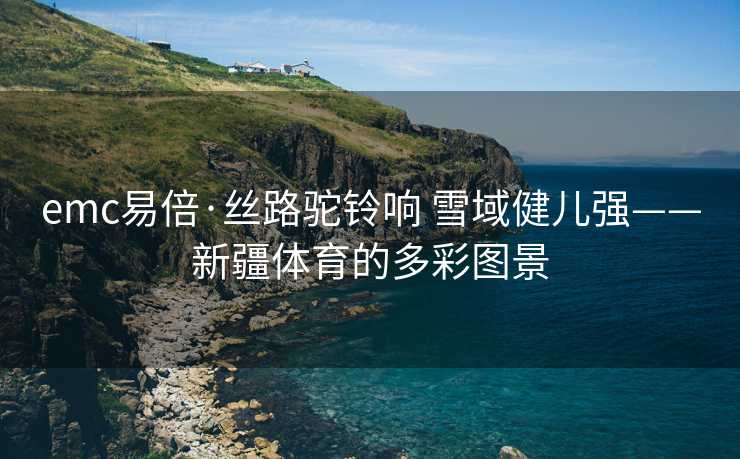 emc易倍·丝路驼铃响 雪域健儿强——新疆体育的多彩图景