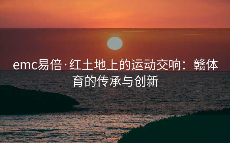 emc易倍·红土地上的运动交响：赣体育的传承与创新