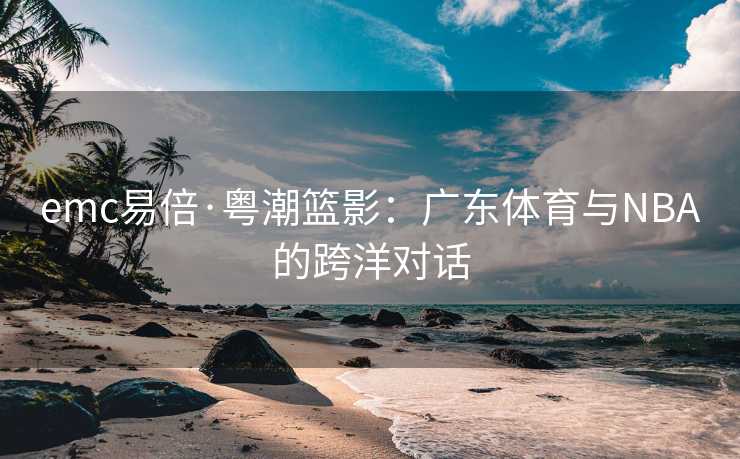 emc易倍·粤潮篮影：广东体育与NBA的跨洋对话
