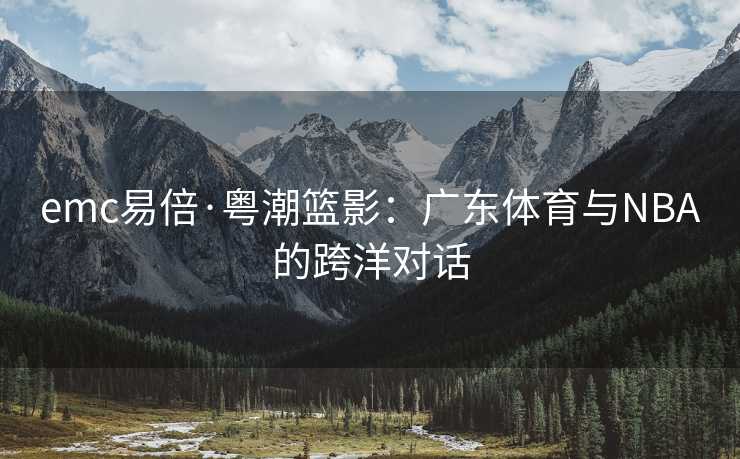emc易倍·粤潮篮影：广东体育与NBA的跨洋对话