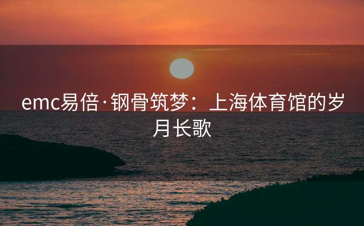 emc易倍·钢骨筑梦：上海体育馆的岁月长歌