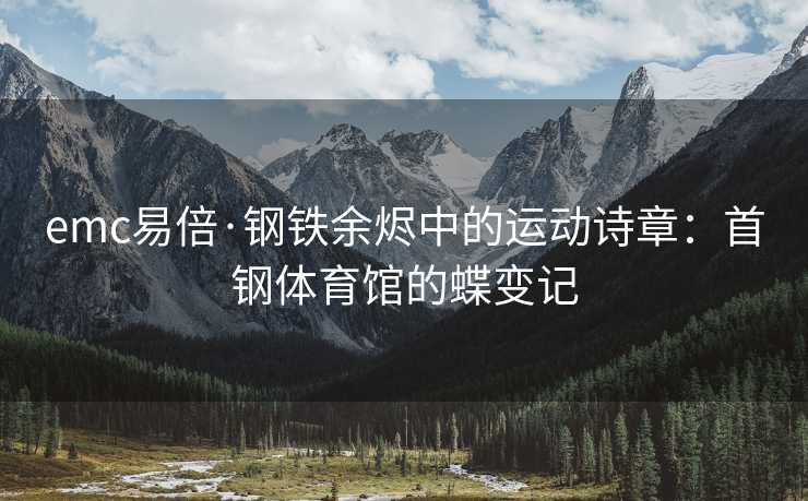 emc易倍·钢铁余烬中的运动诗章：首钢体育馆的蝶变记