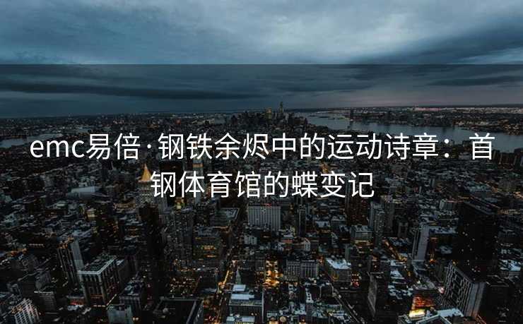emc易倍·钢铁余烬中的运动诗章：首钢体育馆的蝶变记