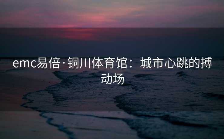 emc易倍·铜川体育馆：城市心跳的搏动场