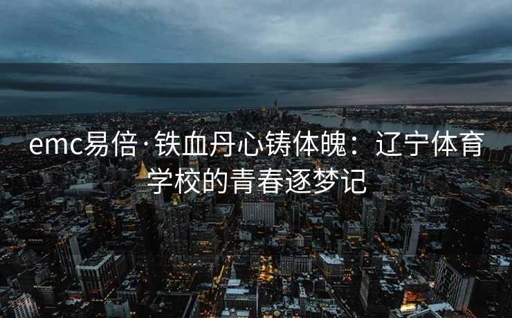 emc易倍·铁血丹心铸体魄：辽宁体育学校的青春逐梦记