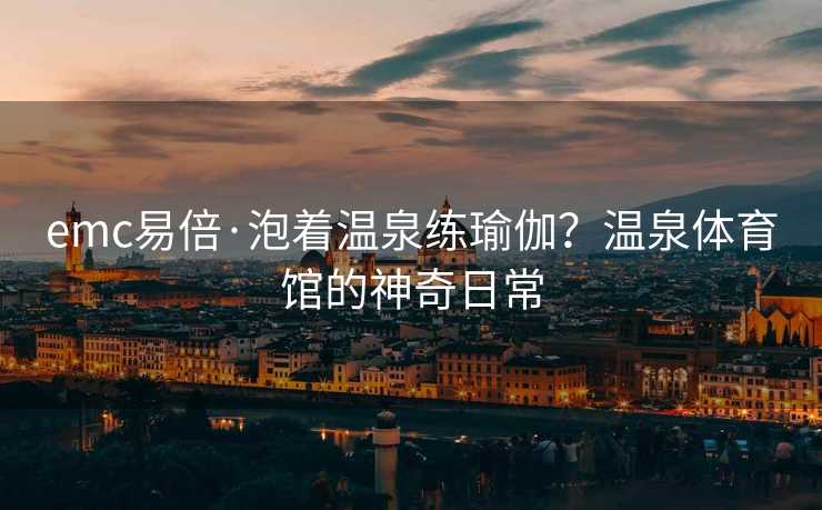emc易倍·泡着温泉练瑜伽？温泉体育馆的神奇日常