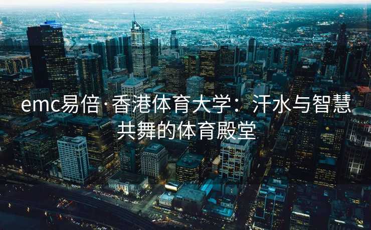 emc易倍·香港体育大学：汗水与智慧共舞的体育殿堂