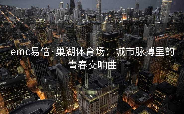 emc易倍·巢湖体育场：城市脉搏里的青春交响曲